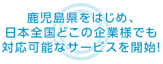 鹿児島県をはじめ、日本全国どこの企業様でも 対応可能なサービスを開始！